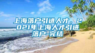 上海落户引进人才，2021年上海人才引进落户-完结