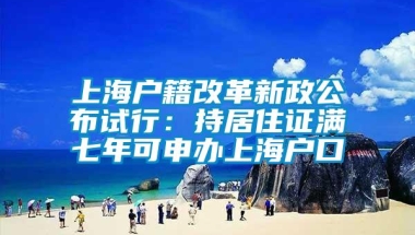 上海户籍改革新政公布试行：持居住证满七年可申办上海户口