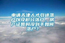 申请天津人才引进落户以及积分落户，房产证暂时没到手如何落户？