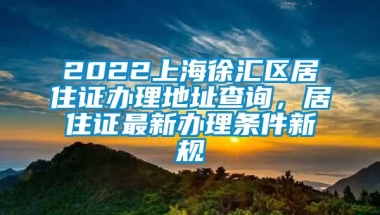 2022上海徐汇区居住证办理地址查询，居住证最新办理条件新规