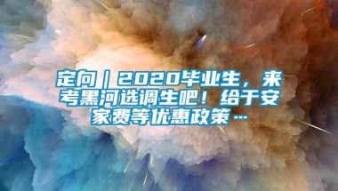 定向｜2020毕业生，来考黑河选调生吧！给于安家费等优惠政策…