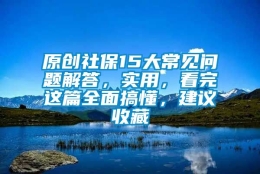 原创社保15大常见问题解答，实用，看完这篇全面搞懂，建议收藏