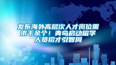 发布海外高层次人才岗位需求千余个！青岛启动留学人员招才引智周