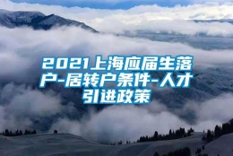 2021上海应届生落户-居转户条件-人才引进政策