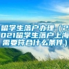 留学生落户办理（2021留学生落户上海需要符合什么条件）