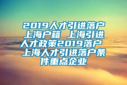 2019人才引进落户上海户籍 上海引进人才政策2019落户 上海人才引进落户条件重点企业