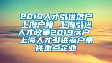 2019人才引进落户上海户籍 上海引进人才政策2019落户 上海人才引进落户条件重点企业