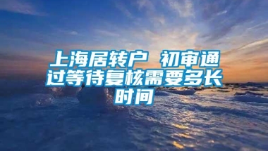 上海居转户 初审通过等待复核需要多长时间