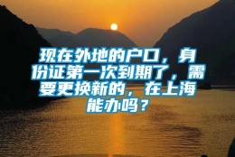 现在外地的户口，身份证第一次到期了，需要更换新的，在上海能办吗？