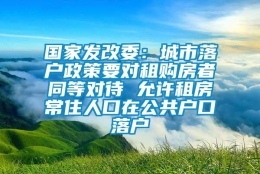 国家发改委：城市落户政策要对租购房者同等对待 允许租房常住人口在公共户口落户