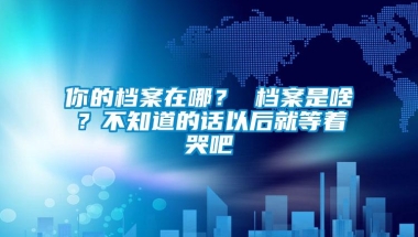 你的档案在哪？ 档案是啥？不知道的话以后就等着哭吧