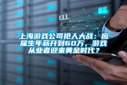 上海游戏公司抢人大战：应届生年薪开到60万，游戏从业者迎来黄金时代？