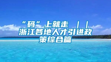 “码”上就走 ｜｜ 浙江各地人才引进政策综合篇