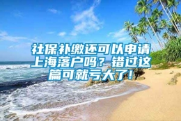 社保补缴还可以申请上海落户吗？错过这篇可就亏大了!