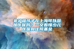 非沪籍孩子在上海可以参加医保吗？一文看懂少儿医保和住院基金