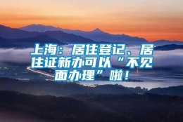 上海：居住登记、居住证新办可以“不见面办理”啦！