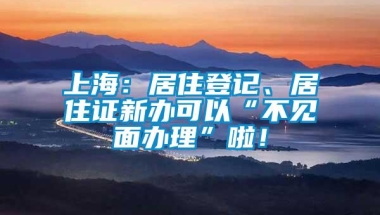 上海：居住登记、居住证新办可以“不见面办理”啦！