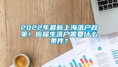 2022年最新上海落户政策！应届生落户需要什么条件？