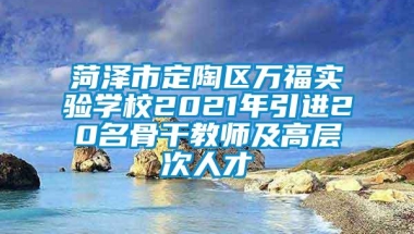 菏泽市定陶区万福实验学校2021年引进20名骨干教师及高层次人才