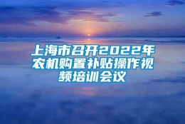 上海市召开2022年农机购置补贴操作视频培训会议