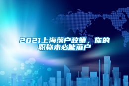 2021上海落户政策，你的职称未必能落户