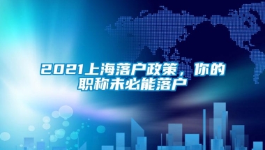 2021上海落户政策，你的职称未必能落户