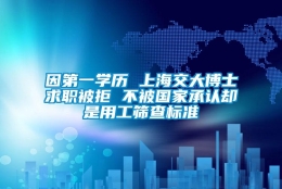 因第一学历 上海交大博士求职被拒 不被国家承认却是用工筛查标准