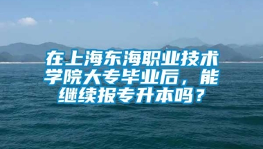 在上海东海职业技术学院大专毕业后，能继续报专升本吗？