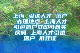 上海 引进人才 落户 办理地点 上海人才引进落户立即可以买房吗 上海人才引进落户 准迁证