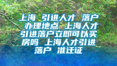 上海 引进人才 落户 办理地点 上海人才引进落户立即可以买房吗 上海人才引进落户 准迁证