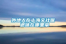 外地人在上海交社保 退休在哪里拿