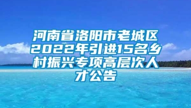 河南省洛阳市老城区2022年引进15名乡村振兴专项高层次人才公告