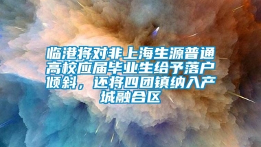 临港将对非上海生源普通高校应届毕业生给予落户倾斜，还将四团镇纳入产城融合区