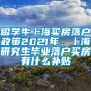 留学生上海买房落户政策2021年，上海研究生毕业落户买房有什么补贴