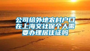 公司给外地农村户口在上海交社保个人需要办理居住证吗