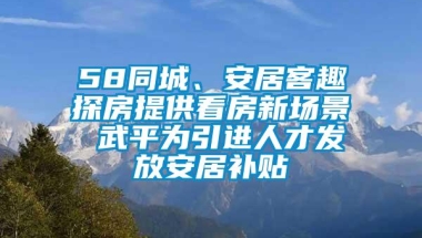 58同城、安居客趣探房提供看房新场景 武平为引进人才发放安居补贴