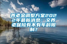 养老金调整方案2022年最新消息：交养老保险有不有年龄限制？