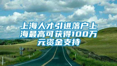 上海人才引进落户上海最高可获得100万元资金支持