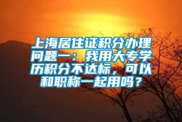 上海居住证积分办理问题一：我用大专学历积分不达标，可以和职称一起用吗？