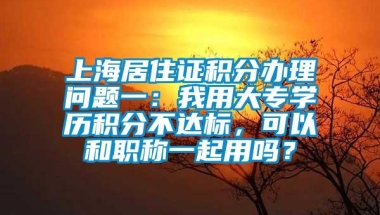 上海居住证积分办理问题一：我用大专学历积分不达标，可以和职称一起用吗？