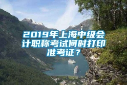 2019年上海中级会计职称考试何时打印准考证？