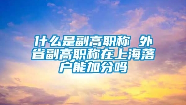 什么是副高职称 外省副高职称在上海落户能加分吗