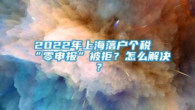 2022年上海落户个税“零申报”被拒？怎么解决？