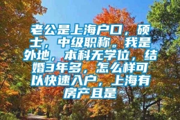 老公是上海户口，硕士，中级职称。我是外地，本科无学位，结婚3年多，怎么样可以快速入户，上海有房产且是