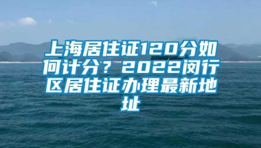 上海居住证120分如何计分？2022闵行区居住证办理最新地址