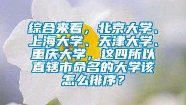 综合来看，北京大学、上海大学、天津大学、重庆大学，这四所以直辖市命名的大学该怎么排序？