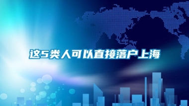 这5类人可以直接落户上海