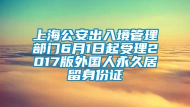 上海公安出入境管理部门6月1日起受理2017版外国人永久居留身份证