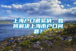 上海户口很紧俏，如何解决上海市户口问题？