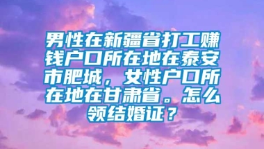 男性在新疆省打工赚钱户口所在地在泰安市肥城，女性户口所在地在甘肃省。怎么领结婚证？